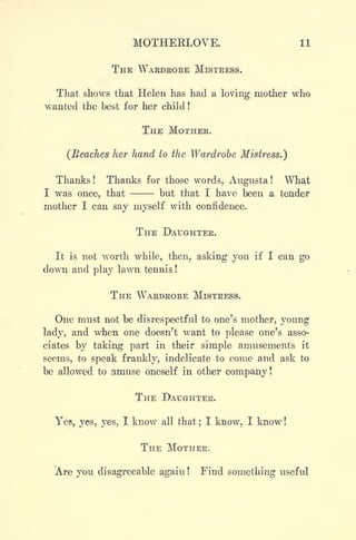 MOTHERLOVE. 11
THE WAEDBOBE MISTRESS.
That shows that Helen has had a loving mother who
wanted the best for her child !
THE MOTHEE.
(Reaches her hand to the Wardrobe Mistress.)
Thanks ! Thanks for those words, Augusta ! What
I was once, that - - but that I have been a tender
mother I can say myself with confidence.
THE DAUGHTER.
It is not worth while, then, asking you if I can go
down and play lawn tennis !
THE WARDROBE MISTRESS.
One must not be disrespectful to one's mother, young
lady, and when one doesn't want to please one's asso-
ciates by taking part in their simple amusements it
seems, to speak frankly, indelicate to come and ask to
be allowed to amuse oneself in other company!
THE DAUGHTER.
Yes, yes, yes, I know all that ;
I know, I know !
THE MOTHER.
Are you disagreeable again ! Find something useful
 