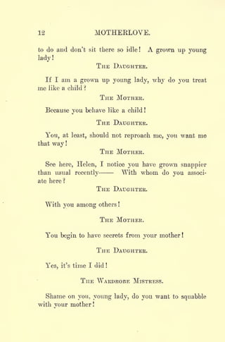 12 MOTHERLOVE.
to do and don't sit there so idle! A grown up young
lady!
THE DAUGHTER.
If I am a grown up young lady, why do you treat
me like a child ?
THE MOTHER.
Because you behave like a child !
THE DAUGHTER.
You, at least, should not reproach me, you want me
that way !
THE MOTHER.
See here, Helen, I notice you have grown snappier
than usual recently With whom do you associ-
ate here ?
THE DAUGHTER.
With you among others !
THE MOTHER.
You begin to have secrets from your mother !
THE DAUGHTER.
Yes, it's time I did !
THE WARDROBE MISTRESS.
Shame on you, young lady, do you want to squabble
with your mother !
 