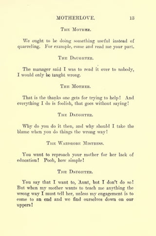MOTHERLOVE. 13
THE MOTHER.
We ought to be doing something useful instead of
quarreling. For example, come and read me your part.
THE DAUGHTER.
The manager said I was to read it over to nobody,
I would only be taught wrong.
THE MOTHER.
That is the thanks one gets for trying to help ! And
everything I do is foolish, that goes without saying!
THE DAUGHTER.
Why do you do it then, and why should I take the
blame when you do things the wrong way !
THE WARDROBE MISTRESS.
You want to reproach your mother for her lack of
education! Pooh, how simple!
THE DAUGHTER.
You say that I want to, Aunt, but I don't do so!
But when my mother wants to teach me anything the
wrong way I must tell her, unless my engagement is to
come to an end and we find ourselves down on our
uppers !
 