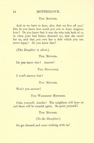14 MOTHERLOVE.
THE MOTHER.
And so we have to hear, also, that we live off you!
But do you know how much you owe to Aunt Augusta
here ? Do you know that it was she who took both of us
in when your bad father deserted us; that she cared
for us, and that, you owe her a debt which you can
never repay ! Do you know that ?
(The Daughter is silent.)
THE MOTHER.
Do you know that ? Answer !
THE DAUGHTER.
I won't answer that !
THE MOTHER.
Won't you answer !
THE WARDROBE MISTRESS.
Calm yourself, Amelia ! The neighbors will hear us
and there .will be scandal again. So quiet yourself 1
THE MOTHER.
(To the Daughter.")
Go get dressed and come walking with UB !
 