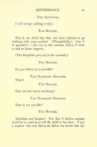 MOTHERLOVE. 15
THE DAUGHTER.
I will not go walking to-day !
THE MOTHER.
This is the third day that you have refused to go
walking with your mother! (Thoughtfidly.) Can it
be possible? Go out on the veranda, Helen, I want
to talk to Aunt Augusta.
(The Daughter goes out to the veranda.)
THE MOTHER.
Do you believe it is possible ?
THE WARDROBE MISTRESS.
What?
THE MOTHER.
That she has heard anything?
THE WARDROBE MISTRESS.
That is not possible!
THE MOTHER.
Anything can happen! Not that I believe anyone
could be so cruel as to tell the child to her face. I had
a nephew who was thirty-six before he heard that his
 