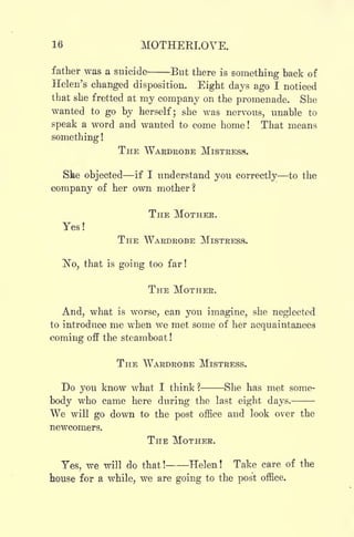 16 MOTHEKLOVE.
father was a suicide But there is
something back of
Helen's changed disposition. Eight days ago I noticed
that she fretted at my company on the promenade. She
wanted to go by herself; she was nervous, unable to
speak a word and wanted to come home! That means
something !
THE WARDROBE MISTRESS.
Ske objected if I understand you correctly to the
company of her own mother?
THE MOTHER.
Yes!
THE WARDROBE MISTRESS.
No, that is going too far !
THE MOTHER.
And, what is worse, can you imagine, she neglected
to introduce me when we met some of her acquaintances
coming off the steamboat !
THE WARDROBE MISTRESS.
Do you know what I think? She has met some-
body who came here during the last eight days.
We will go down to the post office and look over the
newcomers.
THE MOTHER.
Yes, we will do that! Helen! Take care of the
house for a while, we are going to the post office.
 