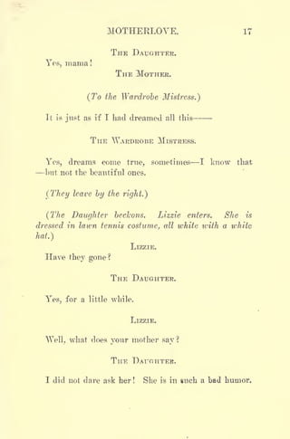 MOTHERLOVE. 17
THE DAUGHTER.
Yes, mama!
THE MOTHEE.
(To the Wardrobe Mistress.)
It is just as if I had dreamed all this
THE WARDROBE MISTRESS.
Yes, dreams come true, sometimes I know that
but not the beautiful ones.
(They leave by the right.)
(The Daughter beckons. Lizzie enters. She is
dressed in lawn tennis costume, all white with a white
hat.)
LIZZIE.
Have they gone?
THE DAUGHTER.
Yes, for a little while.
LIZZIE.
^Yell, what does your mother say ?
THE DAUGHTER.
I did not dare ask her ! She is in such a bad humor.
 