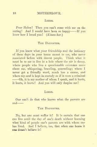 18 MOTHEKLOVE.
LIZZIE.
Poor Helen! Then you can't come with me on the
outing! And I would have been so happy If you
knew how I loved you! (Kisses her.)
THE DAUGHTER.
If you knew what your friendship and the intimacy
of these days in your house meant to me, who never
associated before with decent people. Think what it
must be to me to live in a hole where the air is damp,
where people who live a questionable existence move
about me, whispering, brawling, quarreling; where I
never get a friendly word, much less a caress, and
where my soul is kept in custody as if it were a criminal
Oh, it is my mother of whom I speak, and it hurts,
it hurts, it hurts ! And you will only despise me !
LIZZIE.
One can't do that who knows what the parents are
and
THE DAUGHTER.
"No, but one must suffer it ! It is certain that one
can live until the day of one's death without learning
what kind of people one's parents are with whom one
has lived. And I believe, too, that when one heari it
out doem't believe it !
 