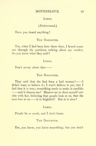 MOTHERLOVE. 19
LIZZIE.
(Embarrased.}
Have you heard anything?
THE DAUGHTER.
Yes, when I had been here three days, I heard some-
one through the partition talking about my mother.
Do yon know what they said 
LIZZIE.
Don't worry about that.
THE DAUGHTER.
They said that she had been a bad woman ! 1
didn't want to believe it; I won't believe it yet; but I
feel that it is true ; everything tends to make it credible
and it shames me ! Shames me to show myself out-
side with her, believing that people look at us, that the
men leer at us it is frightful ! But is it true ?
LIZZIE.
People lie so much, and I don't know.
THE DAUGHTER.
Yes, you know, you know something; but you don't
 