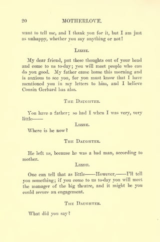 20 MOTHERLOVE.
want to tell me, and I thank you for it, but I am just
as unhappy, whether you say anything or not !
LIZZIE.
My dear friend, put these thoughts out of your head
and come to us to-day; you will meet people who can
do you good. My father came home this morning and
is anxious to see you, for you must know that I have
mentioned you in my letters to him, and I believe
Cousin Gerhard has also.
THE DAUGHTER.
You have a father; so had I when I was very, very
little-
LlZZIE.
Where is he now?
THE DAUGHTER.
He left us, because he was a bad man, according to
mother.
LIZZIE.
One can tell that as little However, I'll tell
you something; if you come to us to-day you will meet
the manager of the big theatre, and it might be you
could secure an engagement.
THE DAUGHTER.
What did you say?
 