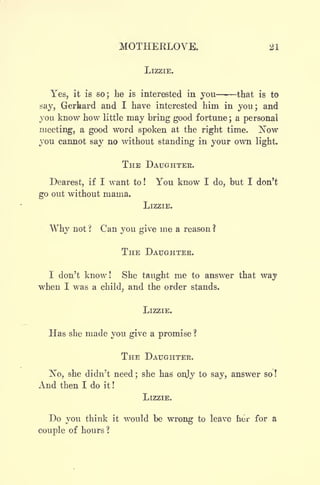 MOTHEKLOVE. 21
LIZZIE.
Yes, it is so; be is interested in you - that is to
say, Gerhard and I have interested him in you; and
you know how little may bring good fortune ;
a personal
meeting, a good word spoken at the right time. I^ow
you cannot say no without standing in your own light.
THE DAUGHTER.
Dearest, if I want to! You know I do, but I don't
go out without mania.
LIZZIE.
Why not ? Can you give rne a reason ?
THE DAUGHTER.
1 don't know ! She taught me to answer that way
when I was a child, and the order stands.
LIZZIE.
Has she made you give a promise ?
THE DAUGHTER.
No, she didn't need ;
she has onjy to say, answer so !
And then I do it !
LIZZIE.
Do you think it would be wrong to leave her for a
couple of hours ?
 