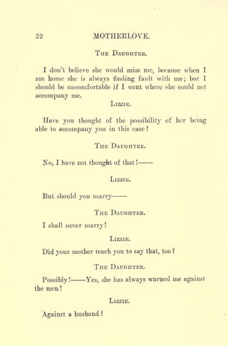 22 MOTHEKLOVE.
THE DAUGHTER.
I don't believe she would miss me, because when I
am home she is always finding fault with me; but I
should be uncomfortable if I went where she could not
accompany me.
LIZZIE.
Have you thought of the possibility of her being
able to accompany you in this case ?
THE DAUGHTEE.
No, I have not thought of that !
LIZZIE.
But should you marry
THE DAUGHTER.
I shall never marry !
LIZZIE.
Did your mother teach you to say that, too ?
THE DAUGHTER.
Possibly !
Yes, she has always warned me against
the men !
LIZZIE.
Against a husband?
 
