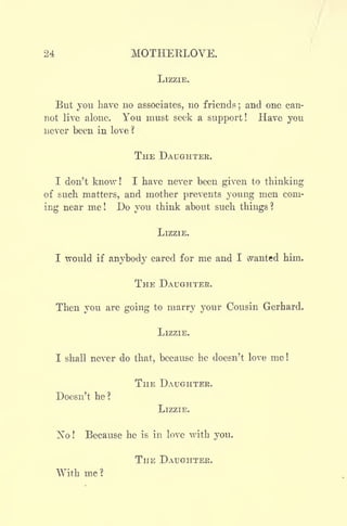 24 MOTHEKLOVE.
LIZZIE.
But you have no associates, no friends ;
and one can-
not live alone. You must seek a support! Have you
never been in love ?
THE DAUGHTER.
I don't know! I have never been given to thinking
of such matters, and mother prevents young men com-
ing near me ! Do you think about such things ?
LIZZIE.
I would if anybody cared for me and I wanted him.
THE DAUGHTER.
Then you are going to marry your Cousin Gerhard.
LIZZIE.
I shall never do that, because he doesn't love me !
THE DAUGHTER.
Doesn't he?
LIZZIE.
]^o ! Because he is in love with you.
THE DAUGHTER.
With me ?
 
