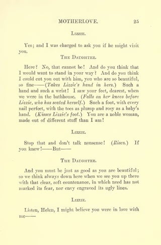 MOTHEKLOVE. 25
LIZZIE.
Yes; and I was charged to ask you if he might visit
you.
THE DAUGHTER.
Here ?
No, that cannot be ! And do you think that
I would want to stand in your way  And do you think
I could cut you out with him, you who are so beautiful,
so fine (Takes Lizzie's hand in hers.) Such a
hand and such a wrist ! I saw your feet, dearest, when
we were in the bathhouse. (Falls on her knees before
Lizzie, who has seated herself.) Such a foot, with every
nail perfect, with the toes as plump and rosy as a baby's
hand. (Kisses Lizzie's foot.) You are a noble woman,
made out of different stuff than I am!
LIZZIE.
Stop that and don't talk nonsense! (Eises.) If
you knew ! But
THE DAUGHTER.
And you must be just as good as you are beautiful ;
so we think always down here when we see you up there
with that clear, soft countenance, in which need has not
marked its fear, nor envy engraved its ugly lines.
LIZZIE.
Listen, Helen, I might believe you were in love with
 