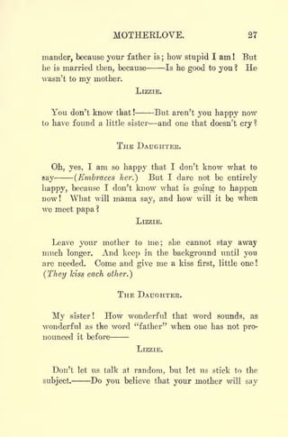 MOTHEELOVE. 27
mander, because your father is ;
how stupid I am ! But
he is married then, because Is he good to you ? He
wasn't to my mother.
LIZZIE.
You don't know that ! But aren't you happy now
to have found a little sister and one that doesn't cry ?
THE DAUGHTER.
Oh, yes, I am so happy that I don't know what to
say (Embraces her.) But I dare not be entirely
happy, because I don't know what is going to happen
now! What will mama say, and how will it be when
we meet papa ?
LIZZIE.
Leave your mother to me; she cannot stay away
much longer. And keep in the background until you
are needed. Come and give me a kiss first, little one !
(They kiss each other.)
THE DAUGHTER.
My sister! How wonderful that word sounds, as
wonderful as the word "father" when one has not pro-
nounced it before
LIZZIE.
Don't let us talk at random, but let us stick to the
subject. Do you believe that your mother will say
 
