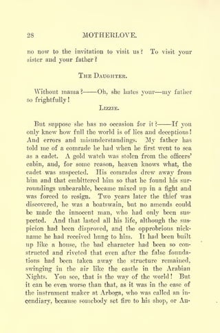28 MOTHERLOVE.
no now to the invitation to visit us ? To visit your
sister and your father?
THE DAUGHTER.
Without mama ? Oh, she hates vour mv fathert/ v
so frightfully!
LIZZIE.
But suppose she has no occasion for it ? If you
only knew how full the world is of lies and deceptions !
And errors and misunderstandings. My father has
told me of a comrade he had when he first went to sea
as a cadet. A gold watch was stolen from the officers'
cabin, and, for some reason, heaven knows what, the
cadet was suspected. His comrades drew away from
him and that embittered him so that he found his sur-
roundings unbearable, became mixed up in a fight and
was forced to resign. Two years later the thief was
discovered, he was a boatswain, but no amends could
be made the innocent man, Avho had only been susj
pected. And that lasted all his life, although the sus-
picion had been disproved, and the opprobrious nick-
name he had received hung to him. It had been built
up like a house, the bad character had been so con-
structed and riveted that even after the false founda-
tions had been taken away the structure remained,
swinging in the air like the castle in the Arabian
ISTights. You see, that is the way of the world ! But
it can be even worse than that, as it was in the case of
the instrument maker at Arboga, who was called an in-
cendiary, because somebody set fire to his shop, or An-
 