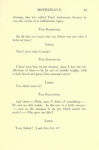 MOTHERLOVE. 29
dersson, who was called Thief Andersson, because he
was the victim of a well-known rogue.
THE DAUGHTER.
By all this you mean that my father was not what I
believed him?
LIZZIE.
That's just what I mean!
THE DAUGHTER.
I have seen him in my dreams, since I lost the rec-
ollection of him Is he not of middle height, with
a dark beard and great, blue seaman's eyes ?
LIZZIE.
Yes, that's near it !
THE DAUGHTER.
And then Wait, now, I think of something-
Do you see this watch. In the case is a little compass
and in the compass is an eye which marks the
north ! Who gave me this ?
LIZZIE.
Your father ! I saw him buv it !
 
