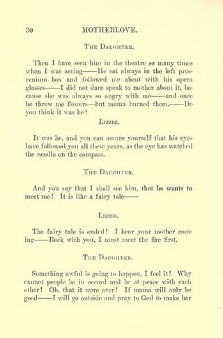 30 MOTHERLOVE.
THE DAUGHTER.
Then I have seen him in the theatre so many times
when I was acting He sat always in the left pros-
cenium box and followed me about with his opera
glasses 1 did not dare speak to mother about it, be-
cause she was always so angry with me and once
he threw me flowers but mama burned them. Do
you think it was he ?
LIZZIE.
It was he, and you can assure yourself that his eyes
have followed you all these years, as the eye has watched
the needle on the compass.
THE DAUGHTER.
And you say that I shall see him, that he wants to
meet me ! It is like a fairy tale
LIZZIE.
The fairy tale is ended! I hear your mother com-
ing Back with you, I must meet the fire first.
THE DAUGHTER.
Something awful is going to happen, I feel it !
Why
cannot people be in accord and be at peace with each
other! Oh, that it were over! If mama will only be
good 1 will go outside and pray to God to make her
 