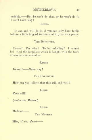 MOTHERLOVE. 31
amiable. But he can't do that, or he won't do it,
I don't know why !
LIZZIE.
He can and will do it, if you can only have faith ;
believe a little in good fortune and in your own power.
THE DAUGHTER.
Power? For what? To be unfeeling? I cannot
be ! And the happiness which is bought with the tears
of another cannot endure.
LIZZIE.
Indeed ! Make way !
THE DAUGHTER.
How can you believe that this will end well !
LIZZIE.
Keep still !
(Enter the Mother.)
LIZZIE.
Madame
THE MOTHER.
Miss, if you please
 