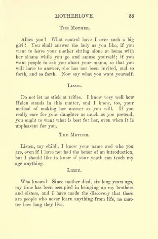 MOTHEELOVE. 33
THE MOTHER.
Allow you? What control have I over such a big
girl ? You shall answer the lady as you like, if you
want to leave your mother sitting alone at home with
her shame while you go and amuse yourself; if you
want people to ask you about your mama, so that you
will have to answer, she has not been invited, and so
forth, and so forth. ]^ow say what you want yourself.
LIZZIE.
Do not let us stick at trifles. I know very well how
Helen stands in this matter, and I know, too, your
method of making her answer as you will. If you
really care for your daughter as much as you pretend,
you ought to want what is best for her, even when it is
unpleasant for you.
THE MOTHER.
Listen, my child ;
I know your name and who you
are, even if I have not had the honor of an introduction,
but I should like to know if your youth can teach my
age anything.
LIZZIE.
Who knows ? Since mother died, six long years ago,
my time has been occupied in bringing up my brothers
and sisters, and I have made the discovery that there
are people who never learn anything from life, no mat-
ter how long they live.
 