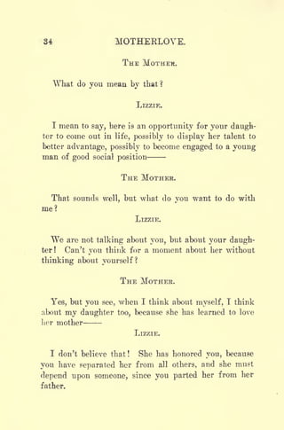 34 MOTHERLOVE.
THE MOTHER.
What do you mean by that?
LIZZIE.
I mean to say, here is an opportunity for your daugh-
ter to come out in life, possibly to display her talent to
better advantage, possibly to become engaged to a young
man of good social position
THE MOTHER.
That sounds well, but what do you want to do with
me?
LIZZIE.
We are not talking about you, but about your daugh-
ter! Can't you think for a moment about her without
thinking about yourself?
THE MOTHER.
Yes, but you see, when I think about myself, I think
about my daughter too, because she has learned to love
her mother
LIZZIE.
I don't believe that! She has honored you, because
you have separated her from all others, and she must
depend upon someone, since you parted her from her
father.
 