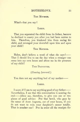 MOTHERLOVE. 85
THE MOTHER.
.What's that you say ?
LIZZIE.
That you separated the child from its father, because
he declined to marry you after you had been untrue to
him. Therefore, you hindered him from seeing his
child, and. revenged your downfall upon him and upon
your child !
THE MOTHER.
Helen, don't believe a word of what she says !
That I should live to see the day when a stranger can
come into my own house and abuse me in the presence
of my child !
THE DAUGHTER.
(Coming forward.')
You dare not say anything bad of my mother
LIZZIE.
I must, if I am to say anything good of my father
Nevertheless, I see that this conversation is nearing the
end Allow me, therefore, to give you one or two
pieces of good advice: Put that bawd, who goes by
the name of Aunt Augusta, out of your house, if you
do not want to ruin your daughter's career totally.
That is number one ! Put in order all the receipts for
 