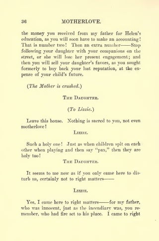 36 MOTHERLOVE.
the money you received from my father for Helen's
education, as you will soon have to make an accounting !
That is number two! Then an extra number Stop
following your daughter with your companions on the
street, or she will lose her present engagement; and
then you will sell your daughter's favors, as you sought
formerly to buy back your lost reputation, at the ex-
pense of your child's future.
(The Mother is crushed.')
THE DAUGHTER.
(To Lizzie.)
Leave this house. Nothing is sacred to you, not even
motherlove !
LIZZIE.
Such a holy one ! Just as when children spit on each
other when playing and then say "pax," then they are
holy too!
THE DAUGHTER.
It seems to me now as if you only came here to dis-
turb us, certainly not to right matters
LIZZIE.
Yes, I came here to right matters for my father,
who was innocent, just as the incendiary was, you re-
member, who had fire set to his place. I came to right
 