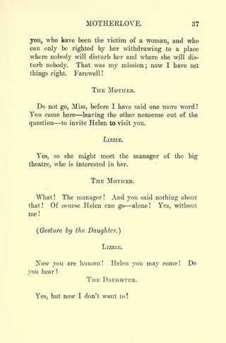 MOTHEKLOVE. 37
you, who have been the victim of a woman, and who
can only be righted by her withdrawing to a place
where nobody will disturb her and where she will dis-
turb nobody. That was my mission; now I have set
things right. Farewell!
THE MOTHER.
Do not go, Miss, before I have said one more word !
You came here leaving the other nonsense out of the
question to invite Helen to visit you.
LIZZIE.
Yes, so she might meet the manager of the big
theatre, who is interested in her.
THE MOTHER.
What ! The manager ! And you said nothing about
that ! Of course Helen can go alone !
Yes, without
me!
(Gesture by the Daughter.}
LIZZIE.
Now you are human! Helen you may come! Do
you hear?
THE DAUGHTER.
Yes, but now I don't want to!
 