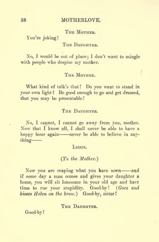 38 MOTHEKLOVE.
THE MOTHEK.
You're joking!
THE DAUGHTER.
No, I would be out of place; I don't want to mingle
with people who despise my mother.
THE MOTHEK.
What kind of talk's that ! Do you want to stand in
your own light ? Be good enough to go and get dressed,
that you may be presentable!
THE DAUGHTER.
No, I cannot, I cannot go away from you, mother.
Now that I know all, I shall never be able to have a
happy hour again never be able to believe in any-
thing
LIZZIE.
(To the Mother.)
Now you are reaping what you kave sown and
if some day a man comes and gives your daughter a
home, you will sit lonesome in your old age and have
time to rue your stupidity. Good-by! (Goes and
kisses Helen on the brow.) Good-by, sister!
THE DAUGHTER.
Good-by !
 