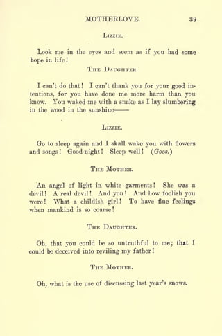 MOTHERLOVE. 39
LIZZIE.
Look me in the eyes and seem as if you had some
hope in life !
THE DAUGHTER.
I can't do that ! I can't thank you for your good in-
tentions, for you have done me more harm than you
know. You waked me with a snake as I lay slumbering
in the wood in the sunshine
LIZZIE.
Go to sleep again and I shall wake you with flowers
and songs! Good-night! Sleep well! (Goes.)
THE MOTHER.
An angel of light in white garments! She was a
devil ! A real devil ! And you ! And how foolish you
were! What a childish girl! To have fine feelings
when mankind is so coarse!
THE DAUGHTER.
Oh, that you could be so untruthful to me; that I
could be deceived into reviling my father !
THE MOTHER.
Oh, what is the use of discussing last year's snows.
 