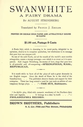SWANWHITEA RAIRY DRAM:A
BY AUGUST STRINDBERG
Translated by FRANCIS J. ZIEGLER
PRINTED ON DECKLE EDGE PAPER AND ATTRACTIVELY BOUND
IN CLOTH
$1.00 net, Postage 8 Cents
A Poetic Idyl, which is charming in its sweet purity, delightful in its
optimism, elusive in its complete symbolism, but wholesome in its message
that pure love can conquer evil.
So out of the cold North, out of the mouth of the world's most terrible
misogynists, comes a strange message one which is as sweet as it is unex-
pected. And August Strindberg, the enemy of love, sings that pure love
is all powerful and all-conquering. SPRINGFIELD, MASS.,
REPUBLICAN.
It is worth while to have all of the plays of such a great dramatist in
our English tongue. Since the death of Ibsen he is the chief of the
Scandinavians. . . The publishers deserve thanks and support fo their
enterprise. There has long existed a need for just such an edition of con-
temporary foreign plays. . . ." THE SUN, Baltimore.
" An idyllic play, filled with romantic machinery of the Northern fairy
tales and legends, ... It belongs to a class by itself. . . ."
PHILADELPHIA RECORD.
BROWN BROTHERS, Publishers
N. E. Cor. Fifth and Pine Streets, Philadelphia
 