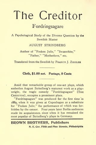 The Creditor
Fordringsagare
A Psychological Study of the Divorce Question by the
Swedish Master
AUGUST STRINDBERG
Author of "Froken Julie," "Swanwhite,"
"Father," "Motherlove," etc.
Translated from the Swedish by FRANCIS J. ZIEGLER
Cloth, $1.00 net. Postage, 8 Cents
Amid that remarkable group of one-act plays, which
embodies August Strindberg's maturest work as a play-
wright, the tragic comedy "Fordringsagare" (THE
CREDITOR), occupies a prominent place.
"Fordringsagare" was produced for the first time in
1889, when it was given at Copenhagen as a substitute
for "Froken Julie," the performance of which was for-
bidden by the censor. Four years later Berlin audiences
made its acquaintance, since when it has remained the
most popular of Strindberg's plays in Germany.
BROWN BROTHERS, Publishers
N. E. Cor. Fifth and Pine Streets, Philadelphia
 
