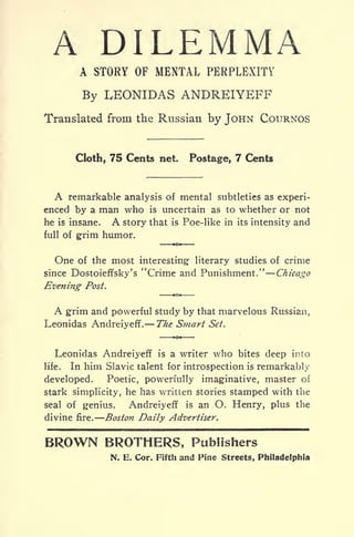 A DILEMMAA STORY OF MENTAL PERPLEXITY
By LEONIDAS ANDREIYEFF
Translated from the Russian by JOHN COURNOS
Cloth, 75 Cents net. Postage, 7 Cents
A remarkable analysis of mental subtleties as experi-
enced by a man who is uncertain as to whether or not
he is insane. A story that is Poe-like in its intensity and
full of grim humor.
One of the most interesting literary studies of crime
since Dostoieffsky's "Crime and Punishment." Chicago
Evening Post.
A grim and powerful study by that marvelous Russian,
Leonidas Andreiyeff. The Smart Set.
Leonidas Andreiyeff is a writer who bites deep into
life. In him Slavic talent for introspection is remarkably
developed. Poetic, powerfully imaginative, master of
stark simplicity, he has written stories stamped with the
seal of genius. Andreiyeff is an O. Henry, plus the
divine fire. Boston Daily Advertiser.
BROWN BROTHERS, Publishers
N. E. Cor. Fifth and Fine Streets, Philadelphia
 