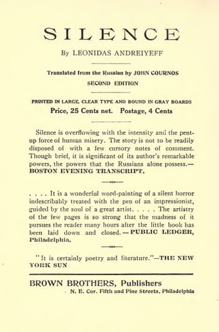 S I L K N C
By LEONIDAS ANDREIYEFF
Translated from the Russian by JOHN COURNOS
SECOND EDITION
PRINTED IN LARGE, CLEAR TYPE AND BOUND IN GRAY BOARDS
Price, 25 Cents net. Postage, 4 Cents
Silence is overflowing- with the intensity and the pent-
up force of human misery. The story is not to be readily
disposed of with a few cursory notes of comment.
Though brief, it is significant of its author's remarkable
powers, the powers that the Russians alone possess.
BOSTON EVENING TRANSCRIPT.
. . . . It is a wonderful word-painting of a silent horror
indescribably treated with the pen of an impressionist,
guided by the soul of a great artist The artistry
of the few pages is so strong that the madness of it
pursues the reader many hours after the little book has
been laid down and closed. PUBLIC l^EDGER,
Philadelphia.
"It is certainly poetry and literature." THE NEW
YORK SUN
BROWN BROTHERS, Publishers
N. E. Cor. Fifth and Pine Streets, Philadelphia
 