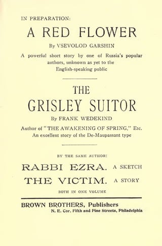 IN PREPARATION:
A RED FLOWER
By VSEVOLOD GARSHIN
A powerful short story by one of Russia's popular
authors, unknown as yet to the
English-speaking public
THE
GRISLEY SUITOR
By FRANK WEDEKIND
Author of "THE AWAKENING OF SPRING," Etc.
An excellent story of the De-Maupassant type
BY THE SAME AUTHOR:
RABBI EZRA. A SKETCH
THB VICTIM. A STORY
BOTH IN ONE VOLUME
BROWN BROTHERS, Publishers
N. E. Cor. Fifth and Pine Streets, Philadelphia
 