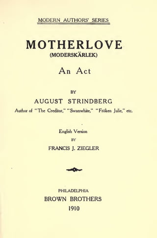 MODERN AUTHORS' SERIES
MOTHERLOVE
(MODERSKARLEK)
An Act
BY
AUGUST STRINDBERG
Author of
"
The Creditor,"
"
Swanwhite,"
"
Frbken Julie," etc.
English Version
BY
FRANCIS J. ZIEGLER
PHILADELPHIA
BROWN BROTHERS
1910
 