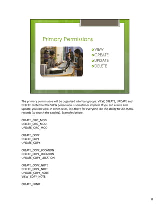The primary permissions will be organized into four groups: VIEW, CREATE, UPDATE and
DELETE. Note that the VIEW permission is sometimes implied. If you can create and
update, you can view. In other cases, it is there for everyone like the ability to see MARC
records (to search the catalog). Examples below:

CREATE_CIRC_MOD
DELETE_CIRC_MOD
UPDATE_CIRC_MOD

CREATE_COPY
DELETE_COPY
UPDATE_COPY

CREATE_COPY_LOCATION
DELETE_COPY_LOCATION
UPDATE_COPY_LOCATION

CREATE_COPY_NOTE
DELETE_COPY_NOTE
UPDATE_COPY_NOTE
VIEW_COPY_NOTE

CREATE_FUND



                                                                                              8
 