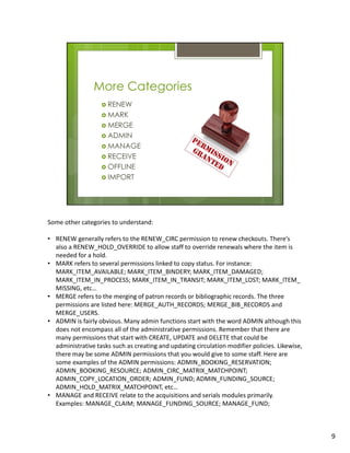 Some other categories to understand:

• RENEW generally refers to the RENEW_CIRC permission to renew checkouts. There’s
  also a RENEW_HOLD_OVERRIDE to allow staff to override renewals where the item is
  needed for a hold.
• MARK refers to several permissions linked to copy status. For instance:
  MARK_ITEM_AVAILABLE; MARK_ITEM_BINDERY; MARK_ITEM_DAMAGED;
  MARK_ITEM_IN_PROCESS; MARK_ITEM_IN_TRANSIT; MARK_ITEM_LOST; MARK_ITEM_
  MISSING, etc…
• MERGE refers to the merging of patron records or bibliographic records. The three
  permissions are listed here: MERGE_AUTH_RECORDS; MERGE_BIB_RECORDS and
  MERGE_USERS.
• ADMIN is fairly obvious. Many admin functions start with the word ADMIN although this
  does not encompass all of the administrative permissions. Remember that there are
  many permissions that start with CREATE, UPDATE and DELETE that could be
  administrative tasks such as creating and updating circulation modifier policies. Likewise,
  there may be some ADMIN permissions that you would give to some staff. Here are
  some examples of the ADMIN permissions: ADMIN_BOOKING_RESERVATION;
  ADMIN_BOOKING_RESOURCE; ADMIN_CIRC_MATRIX_MATCHPOINT;
  ADMIN_COPY_LOCATION_ORDER; ADMIN_FUND; ADMIN_FUNDING_SOURCE;
  ADMIN_HOLD_MATRIX_MATCHPOINT, etc…
• MANAGE and RECEIVE relate to the acquisitions and serials modules primarily.
  Examples: MANAGE_CLAIM; MANAGE_FUNDING_SOURCE; MANAGE_FUND;



                                                                                                9
 