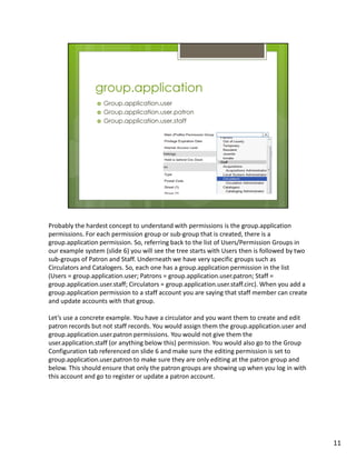 Probably the hardest concept to understand with permissions is the group.application
permissions. For each permission group or sub-group that is created, there is a
group.application permission. So, referring back to the list of Users/Permission Groups in
our example system (slide 6) you will see the tree starts with Users then is followed by two
sub-groups of Patron and Staff. Underneath we have very specific groups such as
Circulators and Catalogers. So, each one has a group.application permission in the list
(Users = group.application.user; Patrons = group.application.user.patron; Staff =
group.application.user.staff; Circulators = group.application.user.staff.circ). When you add a
group.application permission to a staff account you are saying that staff member can create
and update accounts with that group.

Let’s use a concrete example. You have a circulator and you want them to create and edit
patron records but not staff records. You would assign them the group.application.user and
group.application.user.patron permissions. You would not give them the
user.application.staff (or anything below this) permission. You would also go to the Group
Configuration tab referenced on slide 6 and make sure the editing permission is set to
group.application.user.patron to make sure they are only editing at the patron group and
below. This should ensure that only the patron groups are showing up when you log in with
this account and go to register or update a patron account.




                                                                                                 11
 