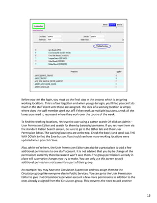 Before you test the login, you must do the final step in the process which is assigning
working locations. This is often forgotten and when you go to login, you’ll find you can’t do
much in the staff client until these are assigned. The idea of a working location is simply
where does the staff member work out of? If they work at multiple locations, check all the
boxes you need to represent where they work over the course of the week.

To find the working locations, retrieve the user using a patron search OR click on Admin –
User Permission Editor and search for them by barcode/username. If you retrieve them via
the standard Patron Search screen, be sure to go to the Other tab and then User
Permission Editor. The working locations are at the top. Check the box(s) and scroll ALL THE
WAY DOWN to find the Save button. You should see how many working locations were
updated when you click Save.

Also, while we’re here, the User Permission Editor can also be a great place to add a few
additional permissions to one staff account. It is not advised that you try to change all the
permissions currently there because it won’t save them. The group permissions already in
place will supercede changes you try to make. You can only use this screen to add
additional permissions not currently a part of their group.

An example: You may have one Circulation Supervisor and you assign them to the
Circulators group like everyone else in Public Services. You can go to the User Permission
Editor to give that Circulation Supervisor account a few more permissions in addition to the
ones already assigned from the Circulators group. This prevents the need to add another



                                                                                                16
 