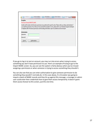 If you go to log in to test an account, you may run into errors when trying to access
something you don’t have permission to use. Here’s an example of trying to go to the
Import MARC screen. So, you can see the system is fairly obvious when you’ve missed
assigning a permission or when someone is trying to access something they shouldn’t.

You can also see that you can enter authorization to give someone permission to do
something they wouldn’t normally do. In this case above, if a Circulator was going to
import a batch of MARC records and they hit up against this message, a manager or admin
user could enter their credentials here to give them access temporarily. It doesn’t grant
them access forever to this screen, just this one time.




                                                                                            17
 