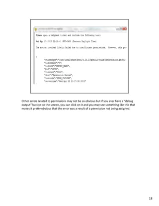 Other errors related to permissions may not be so obvious but if you ever have a “debug
output” button on the screen, you can click on it and you may see something like this that
makes it pretty obvious that the error was a result of a permission not being assigned.




                                                                                             18
 