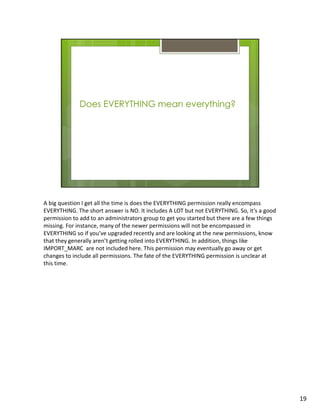 A big question I get all the time is does the EVERYTHING permission really encompass
EVERYTHING. The short answer is NO. It includes A LOT but not EVERYTHING. So, it’s a good
permission to add to an administrators group to get you started but there are a few things
missing. For instance, many of the newer permissions will not be encompassed in
EVERYTHING so if you’ve upgraded recently and are looking at the new permissions, know
that they generally aren’t getting rolled into EVERYTHING. In addition, things like
IMPORT_MARC are not included here. This permission may eventually go away or get
changes to include all permissions. The fate of the EVERYTHING permission is unclear at
this time.




                                                                                             19
 