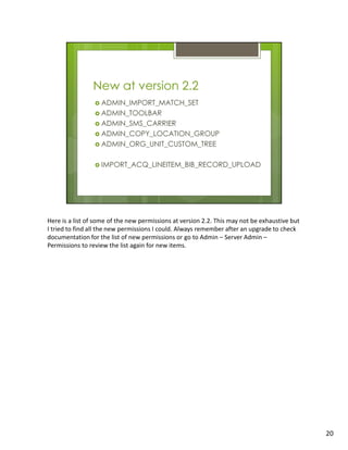 Here is a list of some of the new permissions at version 2.2. This may not be exhaustive but
I tried to find all the new permissions I could. Always remember after an upgrade to check
documentation for the list of new permissions or go to Admin – Server Admin –
Permissions to review the list again for new items.




                                                                                               20
 