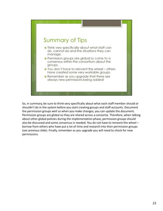 So, in summary, be sure to think very specifically about what each staff member should or
shouldn’t do in the system before you start creating groups and staff accounts. Document
the permission groups well so when you make changes, you can update the document.
Permission groups are global so they are shared across a consortia. Therefore, when talking
about other global policies during the implementation phase, permission groups should
also be discussed and some consensus is needed. You do not have to reinvent the wheel –
borrow from others who have put a lot of time and research into their permission groups
(see previous slide). Finally, remember as you upgrade you will need to check for new
permissions.




                                                                                              23
 