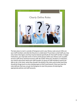 The best place to start is outside of Evergreen and in your library. Look around. Who are
your staff members and what do they do on a daily basis? If you have a small staff, you may
only need a few logins and they may be tailored specifically for that staff member. In larger
institutions, you may look at this in terms of the groups within your library such as public
services staff versus technical services staff. No matter what your situation or institution,
you need to document what each staff member (or group of staff members) need to be
able to do in the client, what they shouldn’t be doing in the client and at what level they
should do things (such as only creating copies at their local branch). Once you have the
roles defined, then you can go into Evergreen to start the process of entering the
appropriate policies and staff accounts.




                                                                                                3
 