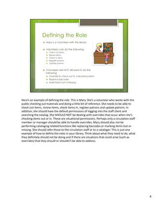Here’s an example of defining the role. This is Mary. She’s a volunteer who works with the
public checking out materials and doing a little bit of reference. She needs to be able to
check out items, renew items, check items in, register patrons and update patrons. In
addition, she should have the default permissions of logging into the staff client and
searching the catalog. She SHOULD NOT be dealing with overrides that occur when she’s
checking items out or in. These are situational permissions. Perhaps only a circulation staff
member or manager should be able to handle overrides. Mary should also not be
performing cataloging related functions like replacing barcodes or marking items lost or
missing. She should refer those to the circulation staff or to a cataloger. This is just one
example of how to define the roles in your library. Think about what they need to do, what
they definitely should not be doing and if there are situations that could arise (such as
overrides) that they should or shouldn’t be able to address.




                                                                                                4
 