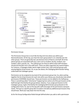 Permission Groups

The Permission Group tree is much like the Org Unit tree where you define your
libraries/branches. At the top, you have the Users group which is an umbrella over the
other groups. There are generally two sub-divisions here of Patrons and Staff. All of the
patron groups are associated with your users such as student, faculty, resident, non-
resident, adult, juvenile, etc… The staff groups are there to define what staff members
should and shouldn’t do in the staff client. These are often organized into several folders.
For instance, a Catalogers folder which might contain Cat1, Cat2 and Cat3 groups with
varying degrees of permission. Or, as you see above, the Cataloging Administrator falling
underneath the Catalogers group.

Permissions can be assigned at any level of the permission group tree. So, when putting
together the list of permissions for each role within your library, you should also note which
permissions EVERYONE should have. Those permissions can be added to the Staff group.
There is something called “inheritance” happening here where all of the permissions at the
Staff level get inherited by the groups below. Likewise, if you assign permissions to the
Catalogers group, it gets inherited by the Cataloging Administrator group (based on the
configuration here). So, start at the top with staff and assign all the permissions everyone
needs. Then go to a specific group like Circulators and add any additional permissions they
should have. Work your way down the tree this way.

As for the Group Configuration fields that get defined when you add or edit a permission



                                                                                                 6
 