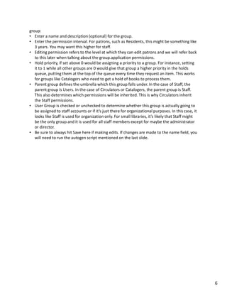 group:
• Enter a name and description (optional) for the group.
• Enter the permission interval. For patrons, such as Residents, this might be something like
   3 years. You may want this higher for staff.
• Editing permission refers to the level at which they can edit patrons and we will refer back
   to this later when talking about the group.application permissions.
• Hold priority, if set above 0 would be assigning a priority to a group. For instance, setting
   it to 1 while all other groups are 0 would give that group a higher priority in the holds
   queue, putting them at the top of the queue every time they request an item. This works
   for groups like Catalogers who need to get a hold of books to process them.
• Parent group defines the umbrella which this group falls under. In the case of Staff, the
   parent group is Users. In the case of Circulators or Catalogers, the parent group is Staff.
   This also determines which permissions will be inherited. This is why Circulators inherit
   the Staff permissions.
• User Group is checked or unchecked to determine whether this group is actually going to
   be assigned to staff accounts or if it’s just there for organizational purposes. In this case, it
   looks like Staff is used for organization only. For small libraries, it’s likely that Staff might
   be the only group and it is used for all staff members except for maybe the administrator
   or director.
• Be sure to always hit Save here if making edits. If changes are made to the name field, you
   will need to run the autogen script mentioned on the last slide.




                                                                                                       6
 