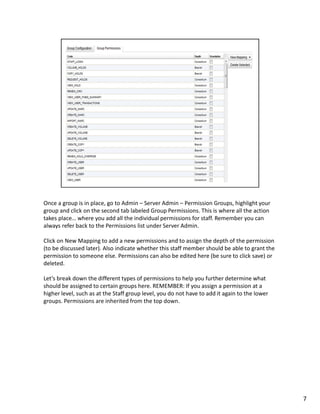 Once a group is in place, go to Admin – Server Admin – Permission Groups, highlight your
group and click on the second tab labeled Group Permissions. This is where all the action
takes place… where you add all the individual permissions for staff. Remember you can
always refer back to the Permissions list under Server Admin.

Click on New Mapping to add a new permissions and to assign the depth of the permission
(to be discussed later). Also indicate whether this staff member should be able to grant the
permission to someone else. Permissions can also be edited here (be sure to click save) or
deleted.

Let’s break down the different types of permissions to help you further determine what
should be assigned to certain groups here. REMEMBER: If you assign a permission at a
higher level, such as at the Staff group level, you do not have to add it again to the lower
groups. Permissions are inherited from the top down.




                                                                                               7
 