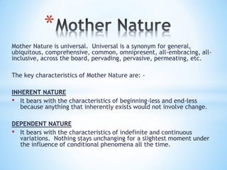 Mother Nature is universal. Universal is a synonym for general,
ubiquitous, comprehensive, common, omnipresent, all-embracing, all-
inclusive, across the board, pervading, pervasive, permeating, etc.
The key characteristics of Mother Nature are: -
INHERENT NATURE
• It bears with the characteristics of beginning-less and end-less
because anything that inherently exists would not involve change.
DEPENDENT NATURE
• It bears with the characteristics of indefinite and continuous
variations. Nothing stays unchanging for a slightest moment under
the influence of conditional phenomena all the time.
*
 