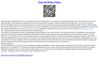 Essay On Mother Nature
Mother Nature is unpredictable. We are vulnerable to her great wrath and how it can produce environmental disasters. In recent events, we have seen
Hurricane Harvey not only destroy buildings, homes, and environmental structures. It has also claimed the irreplaceable....lives. The Governor of
Florida articulated it best as he encouraged citizens to evacuate his state as Hurricane Irma approached. He pleaded and stated, "We can rebuilt homes,
but we can't rebuilt your life." As society continues to research vulnerability to disaster, both for built systems and vulnerable populations. Society must
also recognizes that factors such as wealth and poverty, race and ethnicity, gender and age; specifically, how they influence...show more content...
This could never have been an option for poverty stricken citizens.
"In contrast with homeowners, renters are dependent on their landlords to carry out activities that can reduce disaster vulnerabilities, such as making
routine repairs and improvements, complying with building and safety codes, and carrying out specific disaster loss–reduction measures" (Tierney,
2006, pg. 113). Citizens that live in poverty main objectives are; paying the rent to have a rough over their heads and having food on the table. Their
financial instabilities does not provide them the luxuries of providing additional improvising to reduce disaster vulnerabilities. Additionally, many can't
even afford to evacuate; regardless, if the evacuation becomes mandated. Financially, they do not have the additional financial resource to "just get up
and go". History has shown that a majority of this financial factors, are amongst specific races and ethnicity.
Race and Ethnicity
The United States has a diversity of race and ethnicity amongst its population. When some disasters are predicated such as a known Hurricane that is
predicted to be a Category Five. Scientist can estimate the damages that it may cause, which will provide the advance notice for citizens to evacuate.
Regardless of advance notices, many citizens within specific race and ethnicity, don't even speak the English language and don't understand the
warnings. "Warnings cannot be issued for all types of disasters, but even
Get more content on HelpWriting.net
 