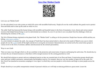 Save Our Mother Earth
Let's save our 'Mother Earth'
It is the only planet in our solar system on which life exists with incredible biodiversity. People all over the world celebrate this grand event to protect
flora and fauna and to clean up the earth on which we live.
The noble 'Earth' has bestowed the human beings with incredible and beautiful nature in the form of mountains, rivers, forests and various natural
resources that helped human beings to survive and initiated our evolution. So, now it's our time to save our planet from the challenges which are
threatening the existence of the earth...
The life of Human beings originated on the planet Earth .The "Mother Earth" is calling us for her protection. People have become selfish and they are
killing...show more content...
As a new initiative to protect the earth , the concept of 'Earth Hour' has been started which is observed in the month of March every year in which
people all over the world switch off the lights and devote in saving the environment. Demonstrations are carried out by the conservation groups at
various levels in the form of seminars, debates and discussions by the eminent personalities.
Ways to save Earth
There are many ways through which we all can contribute in the protection and conservation of species and keeping the earth clean. We should also try
to lessen the use of natural resources so that there will be enough resources for the coming generation as well.
We should find solutions to protect and save endangered species as they are essential part of our flora and fauna. Conservation groups should open
more and more wildlife sanctuaries, national parks and biosphere reserves. For instance, there are very less number of tigers left on the earth. For
this,'Aircel' has launched an awareness campaign to 'save tigers' in which they convince people to write articles and blogs to aware people across the
world.
People should try to use public transportation instead of personal vehicles as it will help in reducing pollution to great extent. Lesser the
 