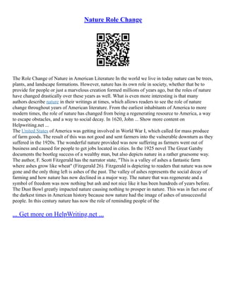 Nature Role Change
The Role Change of Nature in American Literature In the world we live in today nature can be trees,
plants, and landscape formations. However, nature has its own role in society, whether that be to
provide for people or just a marvelous creation formed millions of years ago, but the roles of nature
have changed drastically over these years as well. What is even more interesting is that many
authors describe nature in their writings at times, which allows readers to see the role of nature
change throughout years of American literature. From the earliest inhabitants of America to more
modern times, the role of nature has changed from being a regenerating resource to America, a way
to escape obstacles, and a way to social decay. In 1620, John ... Show more content on
Helpwriting.net ...
The United States of America was getting involved in World War I, which called for mass produce
of farm goods. The result of this was not good and sent farmers into the vulnerable downturn as they
suffered in the 1920s. The wonderful nature provided was now suffering as farmers went out of
business and caused for people to get jobs located in cities. In the 1925 novel The Great Gatsby
documents the bootleg success of a wealthy man, but also depicts nature in a rather gruesome way.
The author, F. Scott Fitzgerald has the narrator state, "This is a valley of ashes a fantastic farm
where ashes grow like wheat" (Fitzgerald 26). Fitzgerald is depicting to readers that nature was now
gone and the only thing left is ashes of the past. The valley of ashes represents the social decay of
farming and how nature has now declined in a major way. The nature that was regenerate and a
symbol of freedom was now nothing but ash and not nice like it has been hundreds of years before.
The Dust Bowl greatly impacted nature causing nothing to prosper in nature. This was in fact one of
the darkest times in American history because now nature had the image of ashes of unsuccessful
people. In this century nature has now the role of reminding people of the
... Get more on HelpWriting.net ...
 